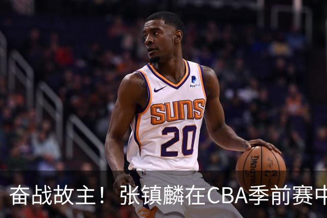 奋战故主！张镇麟在CBA季前赛中闪耀
